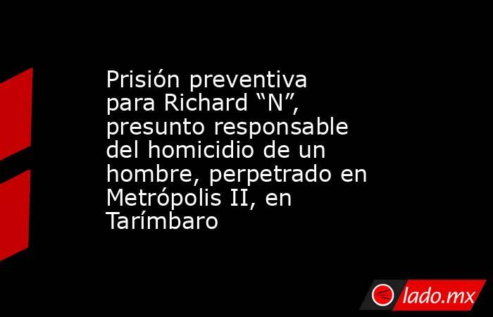 Prisión preventiva para Richard “N”, presunto responsable del homicidio de un hombre, perpetrado en Metrópolis II, en Tarímbaro. Noticias en tiempo real