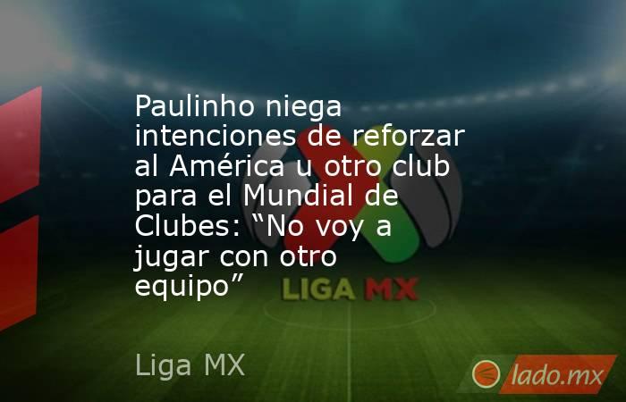 Paulinho niega intenciones de reforzar al América u otro club para el Mundial de Clubes: “No voy a jugar con otro equipo”. Noticias en tiempo real