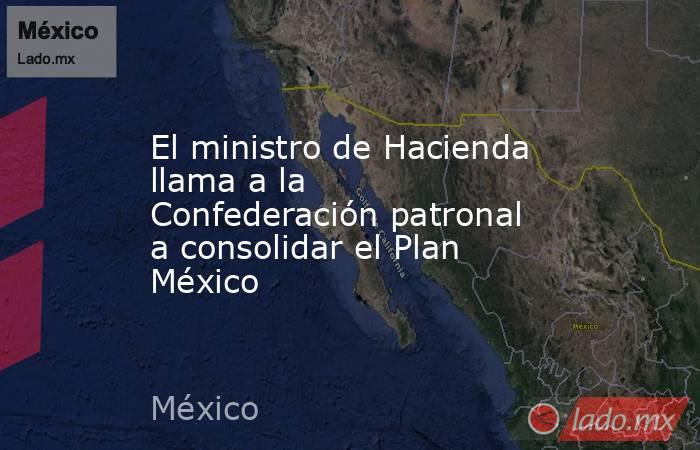 El ministro de Hacienda llama a la Confederación patronal a consolidar el Plan México. Noticias en tiempo real