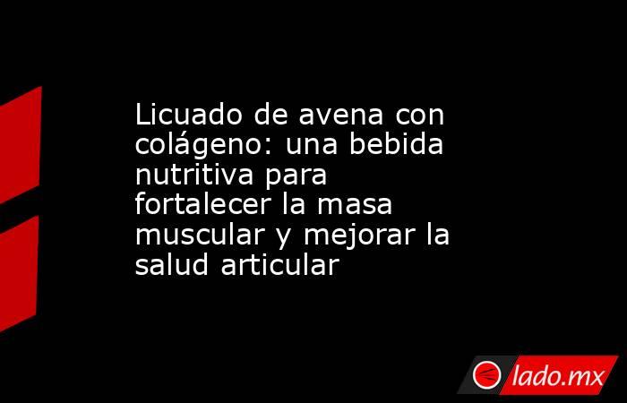 Licuado de avena con colágeno: una bebida nutritiva para fortalecer la masa muscular y mejorar la salud articular. Noticias en tiempo real