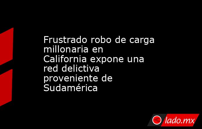 Frustrado robo de carga millonaria en California expone una red delictiva proveniente de Sudamérica. Noticias en tiempo real