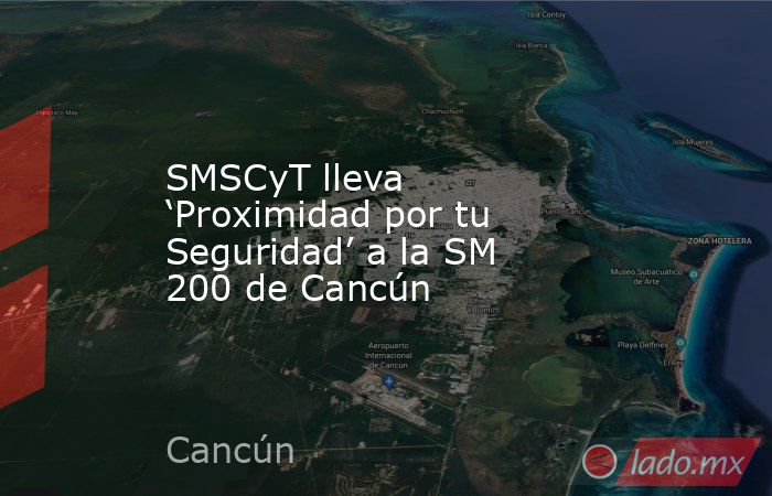 SMSCyT lleva ‘Proximidad por tu Seguridad’ a la SM 200 de Cancún. Noticias en tiempo real