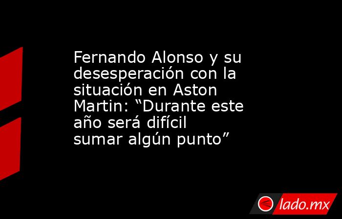 Fernando Alonso y su desesperación con la situación en Aston Martin: “Durante este año será difícil sumar algún punto”. Noticias en tiempo real