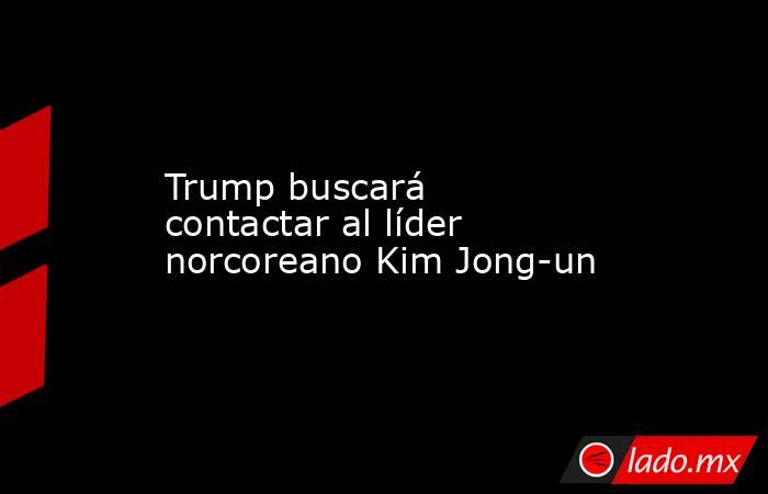 Trump buscará contactar al líder norcoreano Kim Jong-un. Noticias en tiempo real