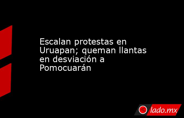 Escalan protestas en Uruapan; queman llantas en desviación a Pomocuarán. Noticias en tiempo real