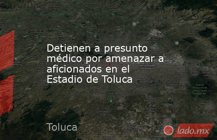 Detienen a presunto médico por amenazar a aficionados en el Estadio de Toluca. Noticias en tiempo real