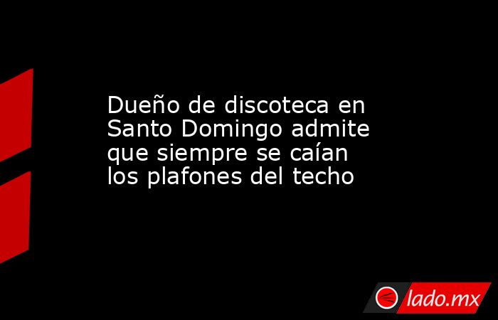 Dueño de discoteca en Santo Domingo admite que siempre se caían los plafones del techo. Noticias en tiempo real