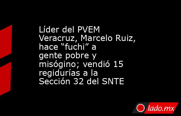 Líder del PVEM Veracruz, Marcelo Ruiz, hace “fuchi” a gente pobre y misógino; vendió 15 regidurías a la Sección 32 del SNTE. Noticias en tiempo real