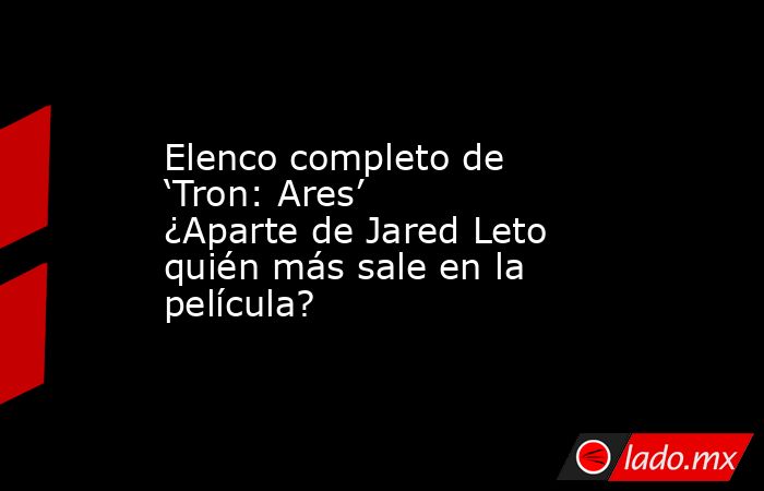Elenco completo de ‘Tron: Ares’ ¿Aparte de Jared Leto quién más sale en la película?. Noticias en tiempo real