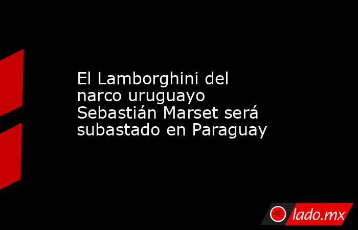 El Lamborghini del narco uruguayo Sebastián Marset será subastado en Paraguay. Noticias en tiempo real