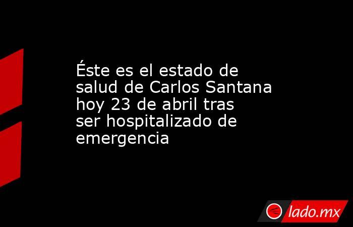 Éste es el estado de salud de Carlos Santana hoy 23 de abril tras ser hospitalizado de emergencia. Noticias en tiempo real