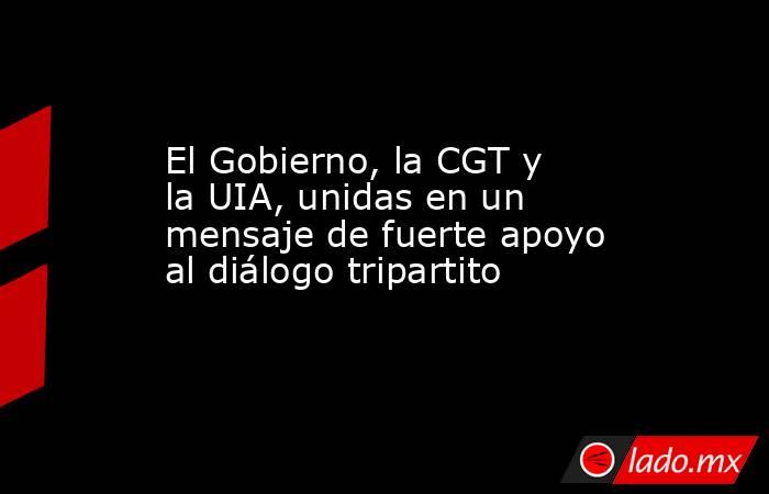 El Gobierno, la CGT y la UIA, unidas en un mensaje de fuerte apoyo al diálogo tripartito. Noticias en tiempo real