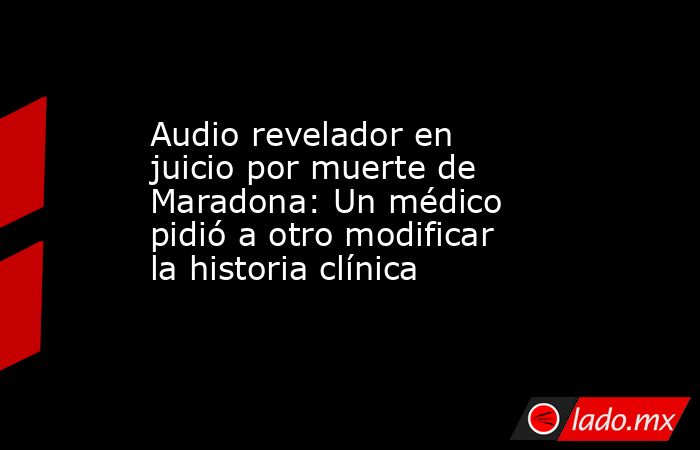 Audio revelador en juicio por muerte de Maradona: Un médico pidió a otro modificar la historia clínica. Noticias en tiempo real