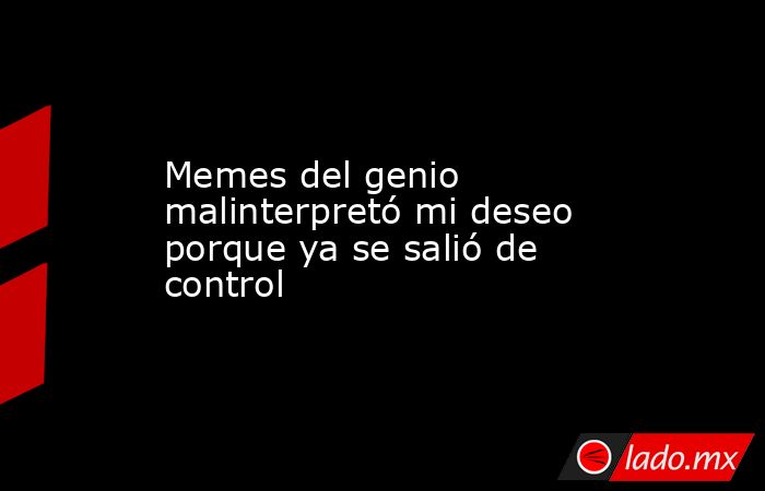 Memes del genio malinterpretó mi deseo porque ya se salió de control. Noticias en tiempo real