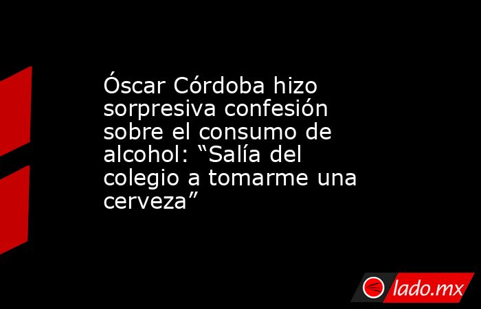 Óscar Córdoba hizo sorpresiva confesión sobre el consumo de alcohol: “Salía del colegio a tomarme una cerveza”. Noticias en tiempo real