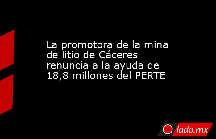 La promotora de la mina de litio de Cáceres renuncia a la ayuda de 18,8 millones del PERTE. Noticias en tiempo real