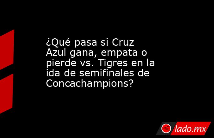 ¿Qué pasa si Cruz Azul gana, empata o pierde vs. Tigres en la ida de ...