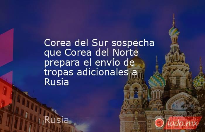 Corea del Sur sospecha que Corea del Norte prepara el envío de tropas adicionales a Rusia. Noticias en tiempo real