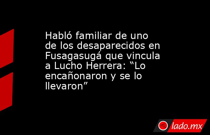 Habló familiar de uno de los desaparecidos en Fusagasugá que vincula a Lucho Herrera: “Lo encañonaron y se lo llevaron”. Noticias en tiempo real