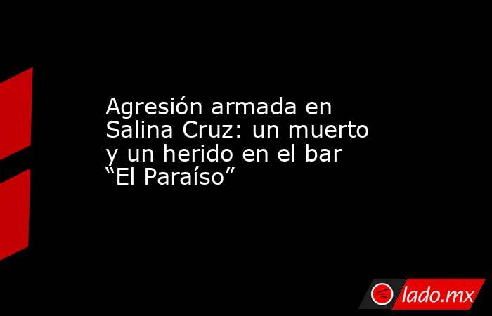 Agresión armada en Salina Cruz: un muerto y un herido en el bar “El Paraíso”. Noticias en tiempo real