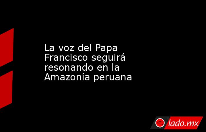 La voz del Papa Francisco seguirá resonando en la Amazonía peruana. Noticias en tiempo real