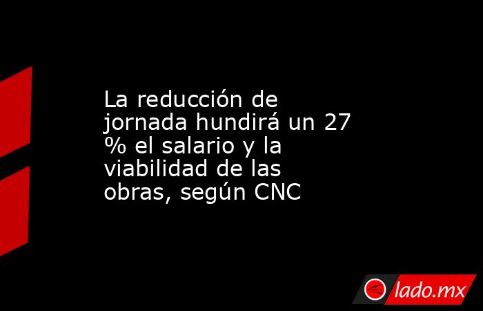 La reducción de jornada hundirá un 27 % el salario y la viabilidad de las obras, según CNC. Noticias en tiempo real