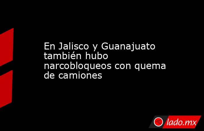 En Jalisco y Guanajuato también hubo narcobloqueos con quema de camiones. Noticias en tiempo real