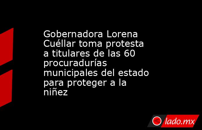 Gobernadora Lorena Cuéllar toma protesta a titulares de las 60 procuradurías municipales del estado para proteger a la niñez. Noticias en tiempo real