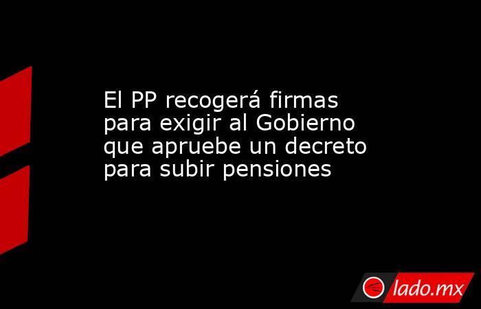 El PP recogerá firmas para exigir al Gobierno que apruebe un decreto para subir pensiones. Noticias en tiempo real