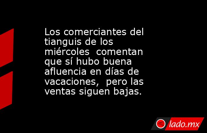 Los comerciantes del tianguis de los miércoles  comentan que sí hubo buena afluencia en días de vacaciones,  pero las ventas siguen bajas.. Noticias en tiempo real