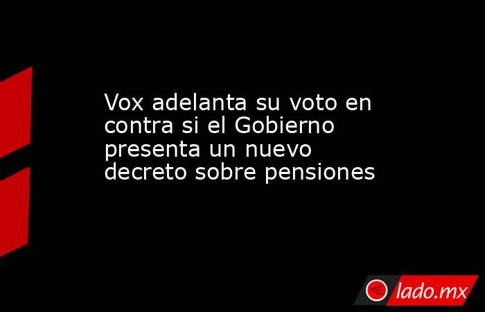 Vox adelanta su voto en contra si el Gobierno presenta un nuevo decreto sobre pensiones. Noticias en tiempo real