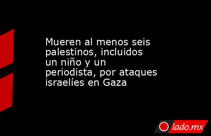 Mueren al menos seis palestinos, incluidos un niño y un periodista, por ataques israelíes en Gaza. Noticias en tiempo real