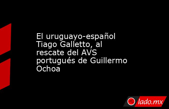 El uruguayo-español Tiago Galletto, al rescate del AVS portugués de Guillermo Ochoa. Noticias en tiempo real