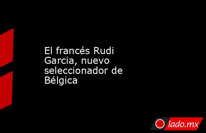 El francés Rudi Garcia, nuevo seleccionador de Bélgica. Noticias en tiempo real