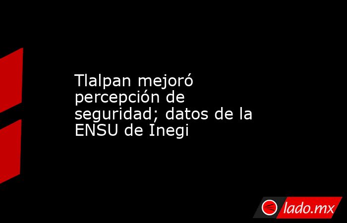 Tlalpan mejoró percepción de seguridad; datos de la ENSU de Inegi. Noticias en tiempo real