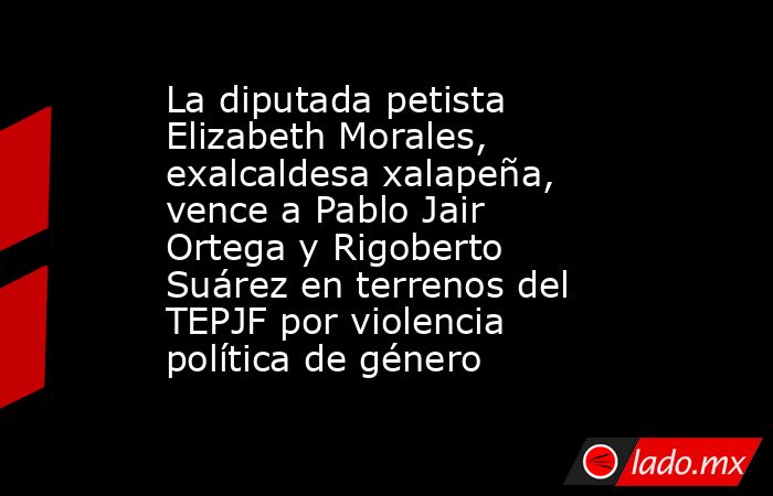 La diputada petista Elizabeth Morales, exalcaldesa xalapeña, vence a Pablo Jair Ortega y Rigoberto Suárez en terrenos del TEPJF por violencia política de género. Noticias en tiempo real