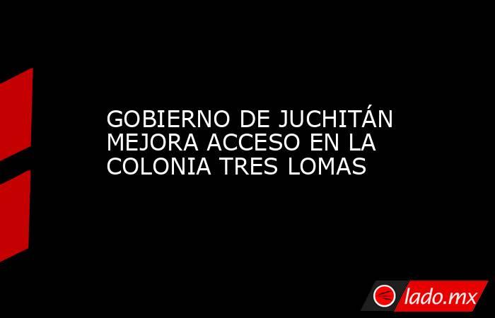 GOBIERNO DE JUCHITÁN MEJORA ACCESO EN LA COLONIA TRES LOMAS. Noticias en tiempo real