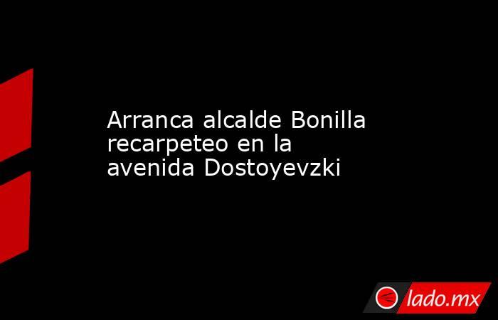 Arranca alcalde Bonilla recarpeteo en la avenida Dostoyevzki. Noticias en tiempo real
