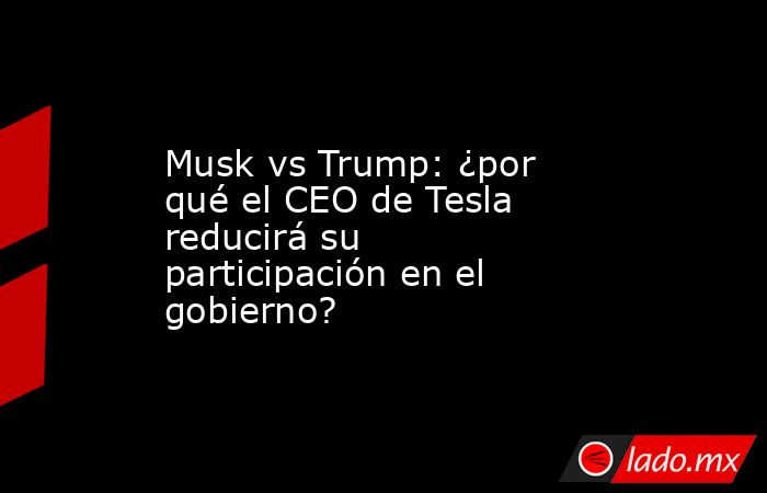 Musk vs Trump: ¿por qué el CEO de Tesla reducirá su participación en el gobierno?. Noticias en tiempo real