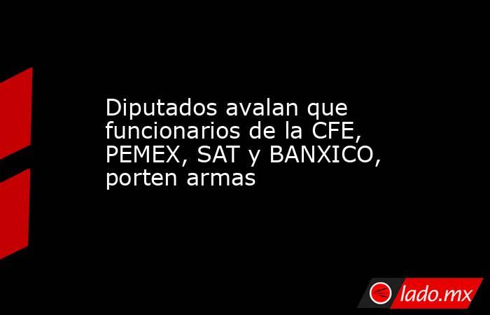 Diputados avalan que funcionarios de la CFE, PEMEX, SAT y BANXICO, porten armas. Noticias en tiempo real