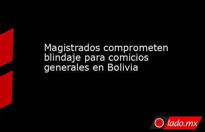 Magistrados comprometen blindaje para comicios generales en Bolivia. Noticias en tiempo real