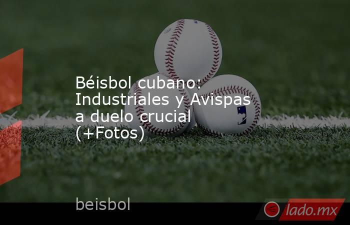 Béisbol cubano: Industriales y Avispas a duelo crucial (+Fotos). Noticias en tiempo real