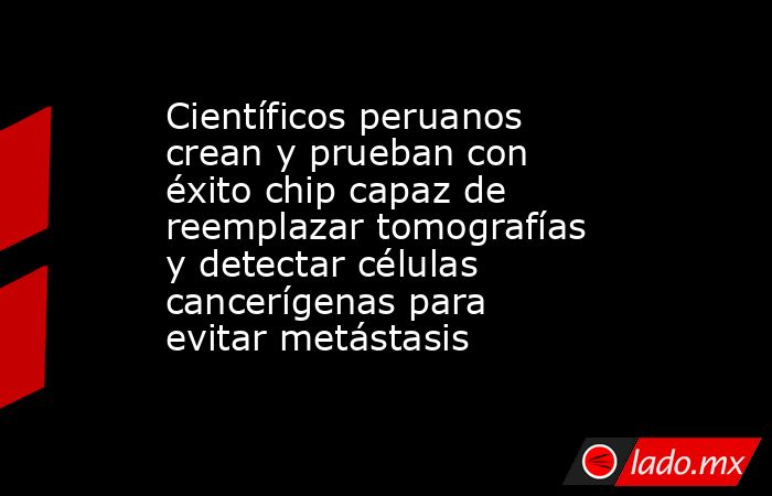 Científicos peruanos crean y prueban con éxito chip capaz de reemplazar tomografías y detectar células cancerígenas para evitar metástasis. Noticias en tiempo real