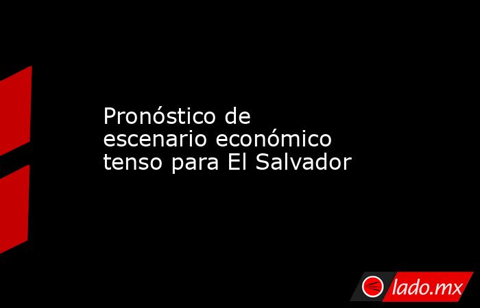 Pronóstico de escenario económico tenso para El Salvador. Noticias en tiempo real