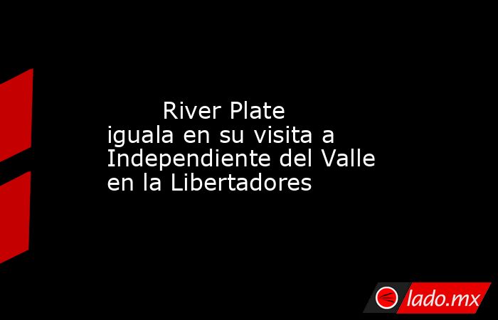                                                                                                        River Plate iguala en su visita a Independiente del Valle en la Libertadores                                                                            . Noticias en tiempo real