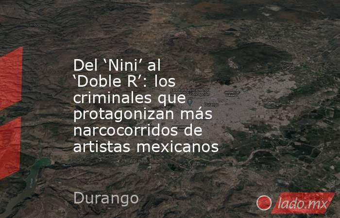 Del ‘Nini’ al ‘Doble R’: los criminales que protagonizan más narcocorridos de artistas mexicanos. Noticias en tiempo real