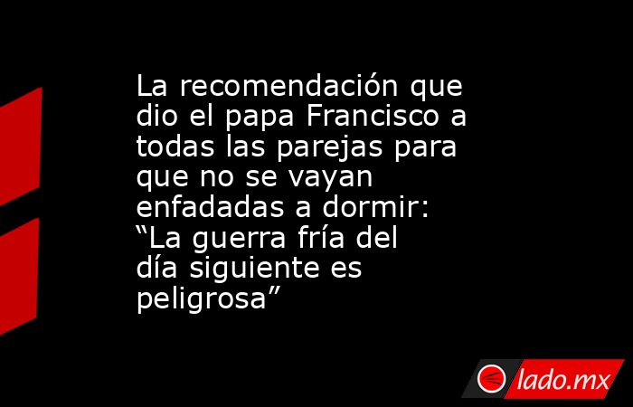 La recomendación que dio el papa Francisco a todas las parejas para que no se vayan enfadadas a dormir: “La guerra fría del día siguiente es peligrosa”. Noticias en tiempo real