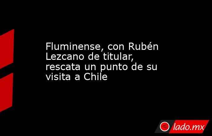 Fluminense, con Rubén Lezcano de titular, rescata un punto de su visita a Chile. Noticias en tiempo real