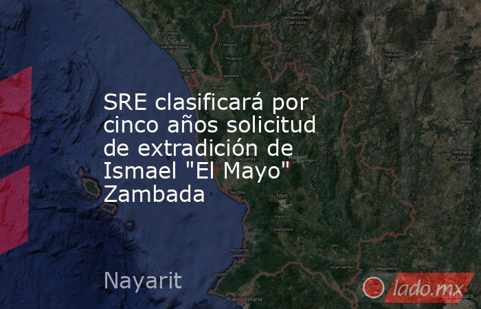 SRE clasificará por cinco años solicitud de extradición de Ismael 