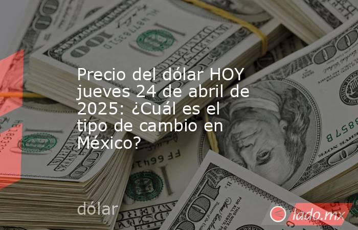 Precio del dólar HOY jueves 24 de abril de 2025: ¿Cuál es el tipo de cambio en México?. Noticias en tiempo real